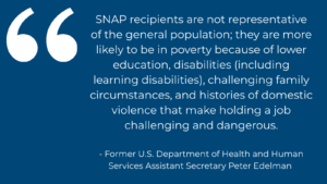 Quote from former U.S. Department of Health and Human Services Assistant Secretary Peter Edelman reading, "SNAP recipients are not representative of the general population; they are more likely to be in poverty because of lower education, disabilities (including learning disabilities), challenging family circumstances, and histories of domestic violence that make holding a job challenging and dangerous."